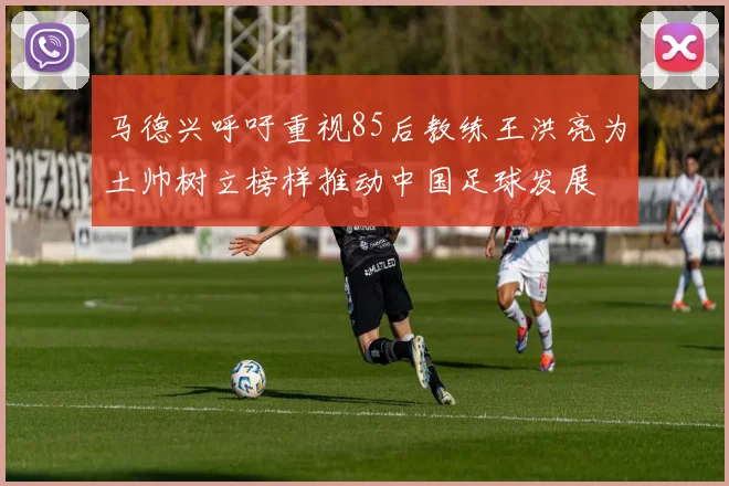 马德兴呼吁重视85后教练王洪亮为土帅树立榜样推动中国足球发展