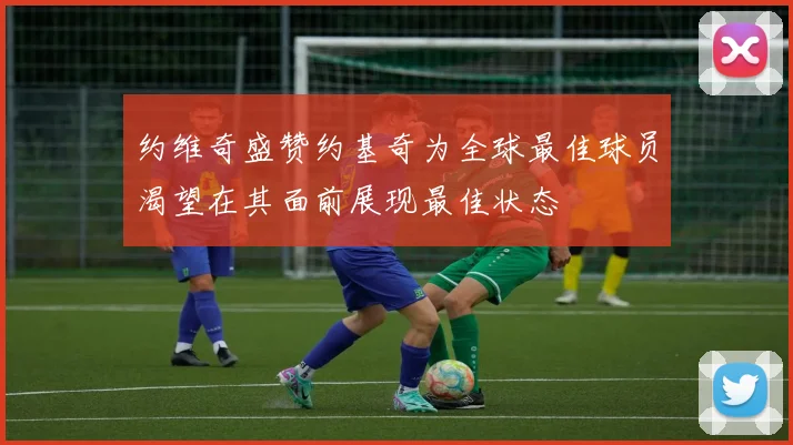 约维奇盛赞约基奇为全球最佳球员渴望在其面前展现最佳状态