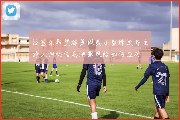 拉塞尔希望球员佩戴小蜜蜂设备主持人担忧信息泄露风险如何应对