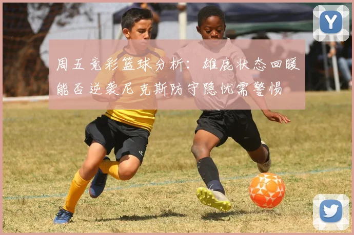 周五竞彩篮球分析：雄鹿状态回暖能否逆袭尼克斯防守隐忧需警惕