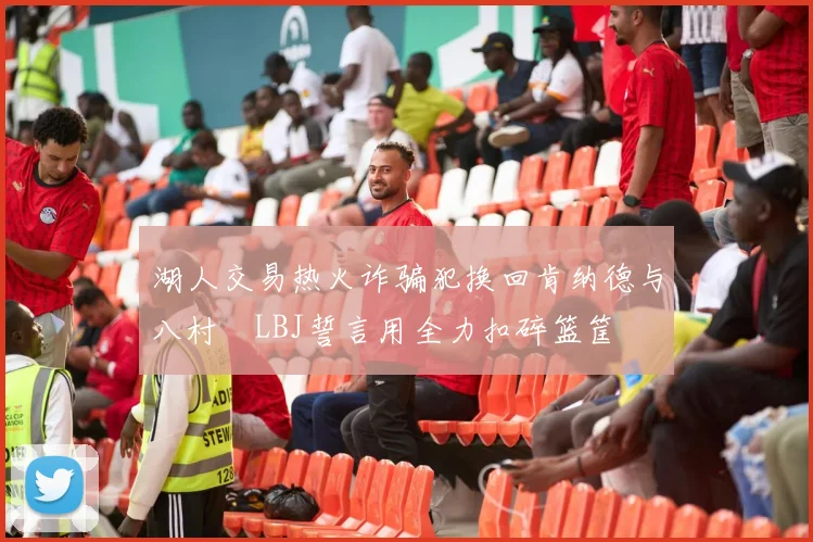 湖人交易热火诈骗犯换回肯纳德与八村塁LBJ誓言用全力扣碎篮筐