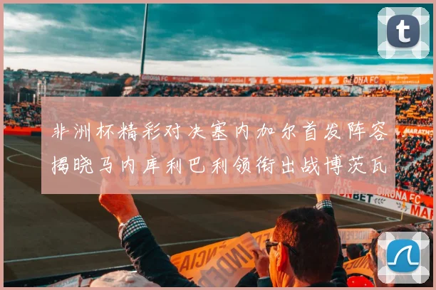 非洲杯精彩对决塞内加尔首发阵容揭晓马内库利巴利领衔出战博茨瓦纳