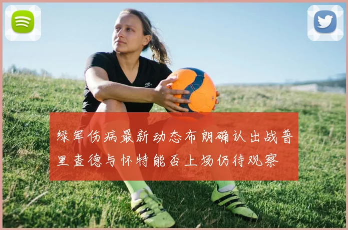 绿军伤病最新动态布朗确认出战普里查德与怀特能否上场仍待观察