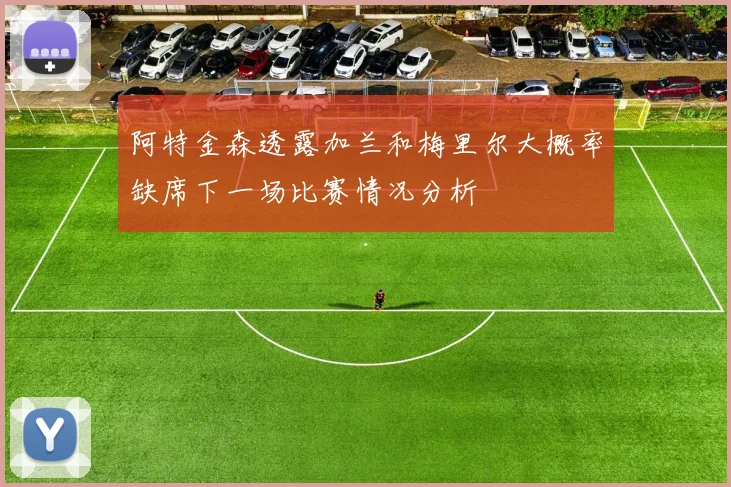 阿特金森透露加兰和梅里尔大概率缺席下一场比赛情况分析
