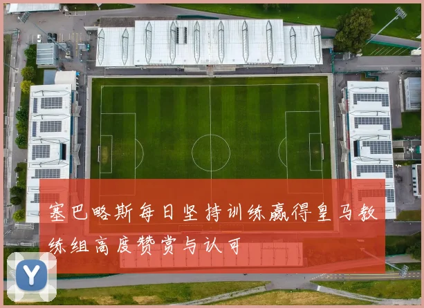 塞巴略斯每日坚持训练赢得皇马教练组高度赞赏与认可