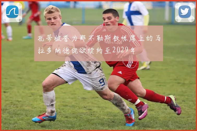 孔蒂被誉为那不勒斯教练席上的马拉多纳德佬欲续约至2029年