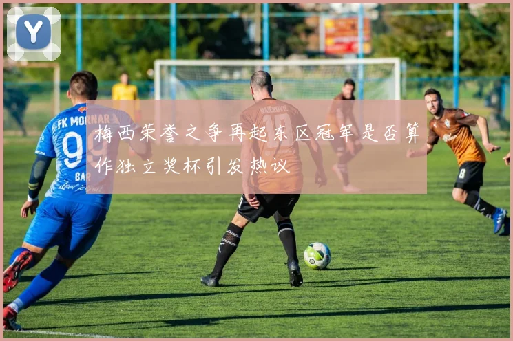 梅西荣誉之争再起东区冠军是否算作独立奖杯引发热议