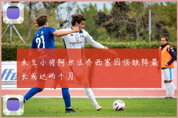 米兰小将阿尔法乔西塞因伤缺阵最长或达两个月
