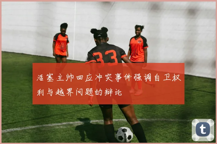 活塞主帅回应冲突事件强调自卫权利与越界问题的辩论