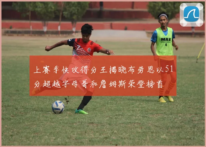 上赛季快攻得分王揭晓布劳恩以51分超越字母哥和詹姆斯荣登榜首