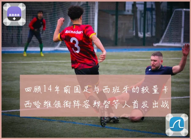 回顾14年前国足与西班牙的较量卡西哈维领衔阵容郑智等人首发出战