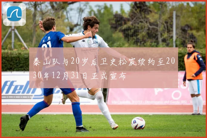 泰山队与20岁后卫史松宸续约至2030年12月31日正式宣布