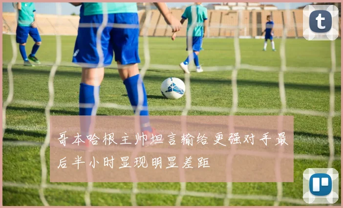 哥本哈根主帅坦言输给更强对手最后半小时显现明显差距