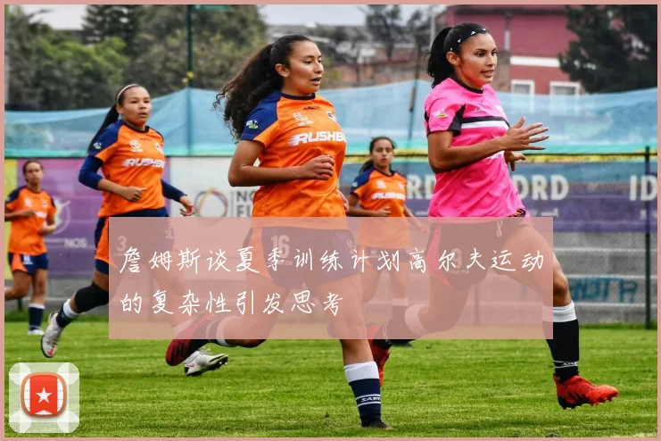 詹姆斯谈夏季训练计划高尔夫运动的复杂性引发思考