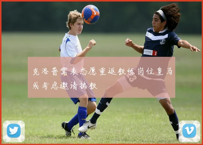 克洛普需表态愿重返教练岗位皇马或考虑邀请执教