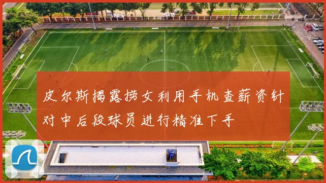 皮尔斯揭露捞女利用手机查薪资针对中后段球员进行精准下手