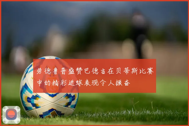 劳德鲁普盛赞巴德吉在贝蒂斯比赛中的精彩进球表现令人振奋