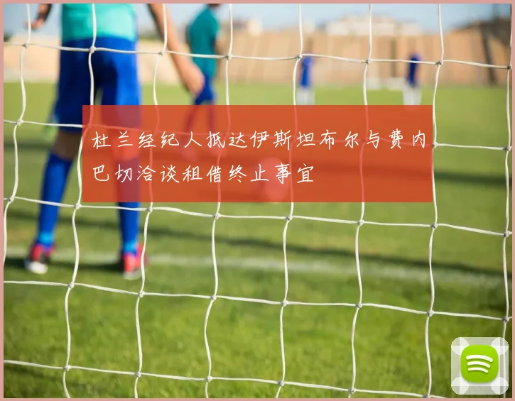 杜兰经纪人抵达伊斯坦布尔与费内巴切洽谈租借终止事宜