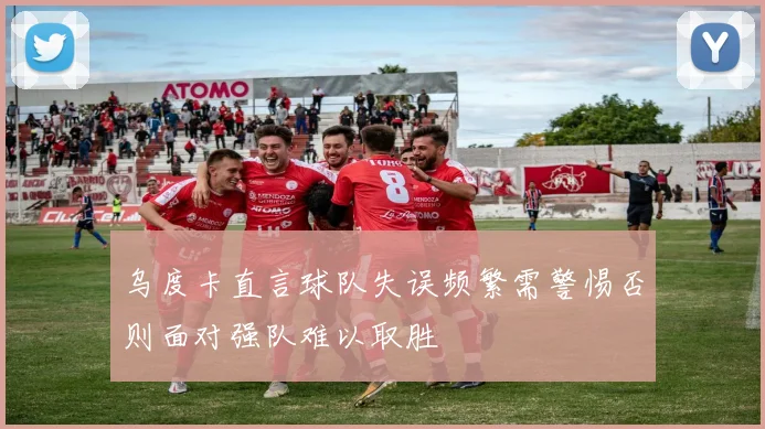 乌度卡直言球队失误频繁需警惕否则面对强队难以取胜