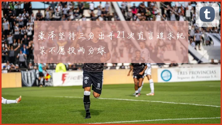 豪泽坚持三分出手21次直言追求纪录不愿投两分球