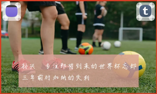 孙兴慜专注即将到来的世界杯忘却三年前对加纳的失利