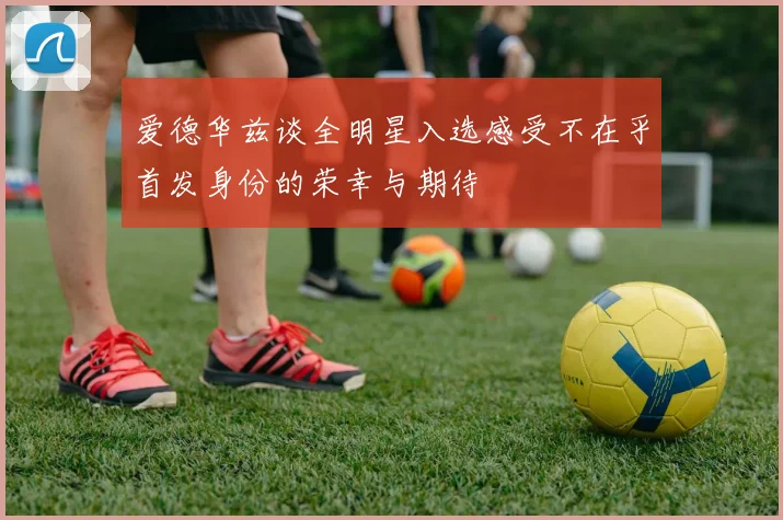 爱德华兹谈全明星入选感受不在乎首发身份的荣幸与期待