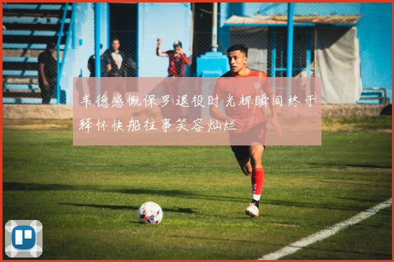 韦德感慨保罗退役时光辉瞬间终于释怀快船往事笑容灿烂