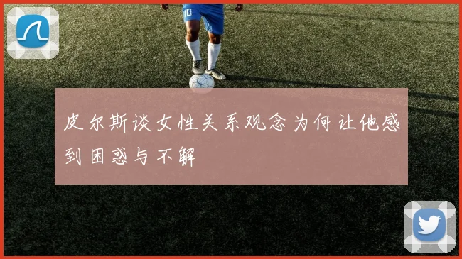 皮尔斯谈女性关系观念为何让他感到困惑与不解