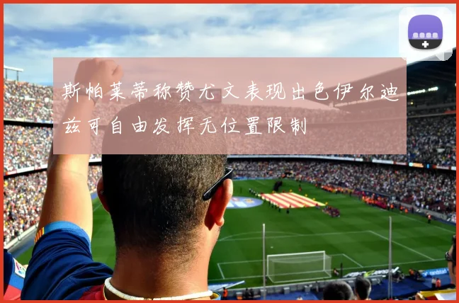 斯帕莱蒂称赞尤文表现出色伊尔迪兹可自由发挥无位置限制