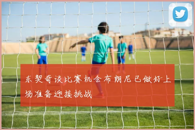 东契奇谈比赛机会布朗尼已做好上场准备迎接挑战
