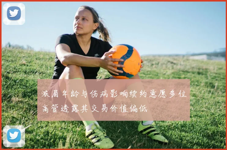 浓眉年龄与伤病影响续约意愿多位高管透露其交易价值偏低