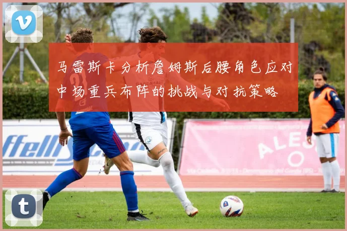 马雷斯卡分析詹姆斯后腰角色应对中场重兵布阵的挑战与对抗策略
