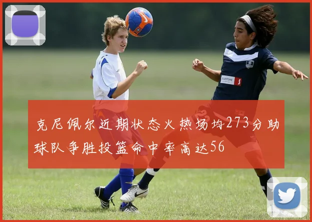 克尼佩尔近期状态火热场均273分助球队争胜投篮命中率高达56
