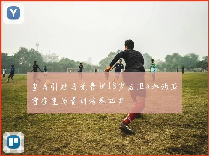 皇马引进马竞青训18岁后卫A加西亚曾在皇马青训培养四年