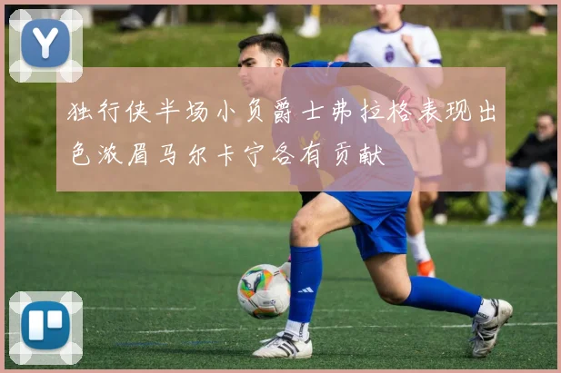 独行侠半场小负爵士弗拉格表现出色浓眉马尔卡宁各有贡献