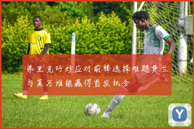 弗里克巧妙应对前锋选择难题费兰与莱万谁能赢得首发机会
