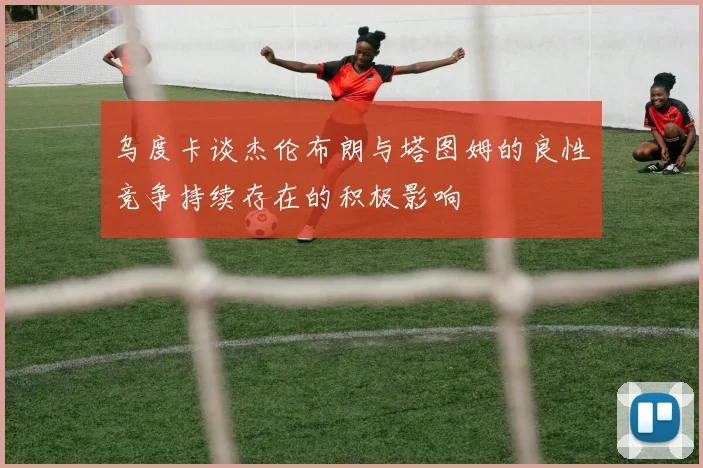乌度卡谈杰伦布朗与塔图姆的良性竞争持续存在的积极影响
