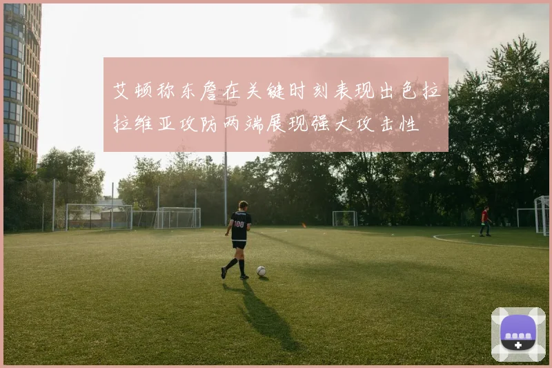 艾顿称东詹在关键时刻表现出色拉拉维亚攻防两端展现强大攻击性