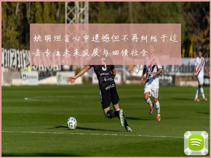 姚明坦言心中遗憾但不再纠结于过去专注未来发展与回馈社会